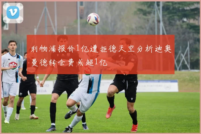 利物浦报价1亿遭拒德天空分析迪奥曼德转会费或超1亿