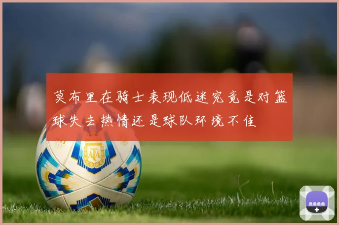 莫布里在骑士表现低迷究竟是对篮球失去热情还是球队环境不佳