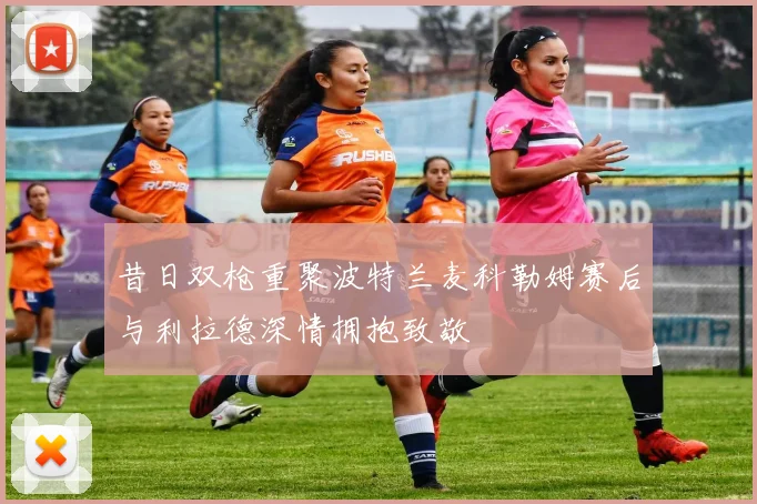 昔日双枪重聚波特兰麦科勒姆赛后与利拉德深情拥抱致敬