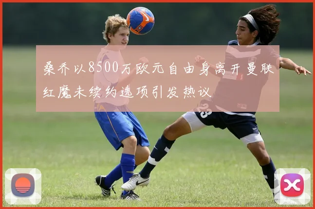 桑乔以8500万欧元自由身离开曼联红魔未续约选项引发热议