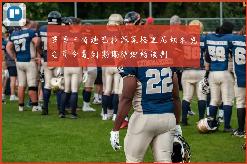 罗马三将迪巴拉佩莱格里尼切利克合同今夏到期期待续约谈判