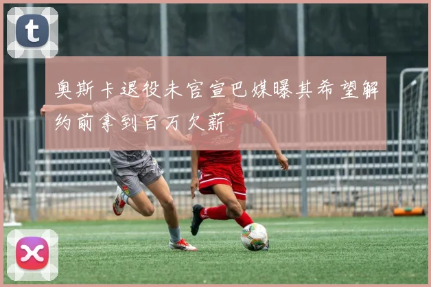 奥斯卡退役未官宣巴媒曝其希望解约前拿到百万欠薪