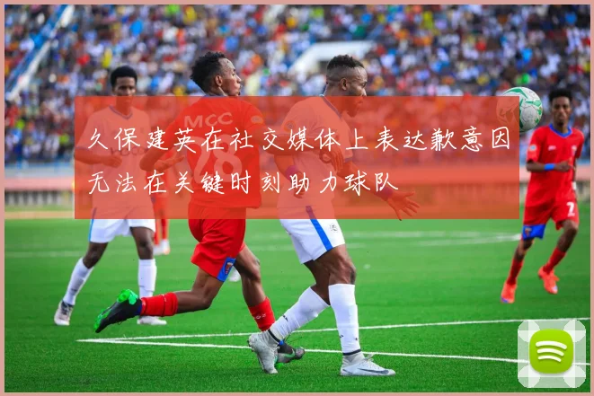 久保建英在社交媒体上表达歉意因无法在关键时刻助力球队