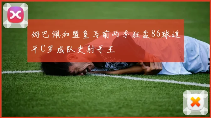 姆巴佩加盟皇马前两季狂轰86球追平C罗成队史射手王