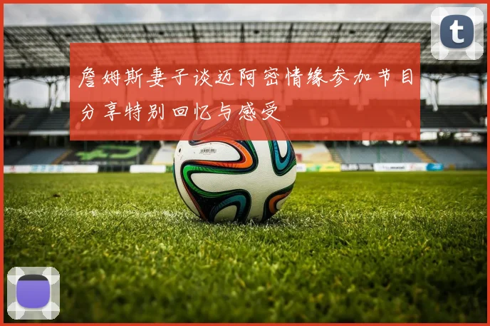 詹姆斯妻子谈迈阿密情缘参加节目分享特别回忆与感受