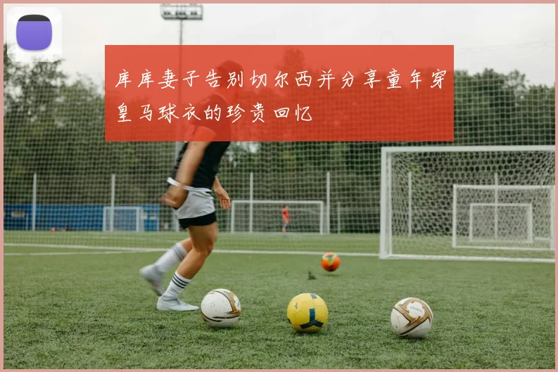 库库妻子告别切尔西并分享童年穿皇马球衣的珍贵回忆