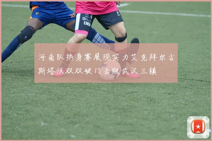河南队热身赛展现实力艾克拜尔古斯塔沃双双破门击败武汉三镇