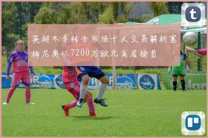 英超冬季转会市场十大交易解析塞梅尼奥以7200万欧元高居榜首