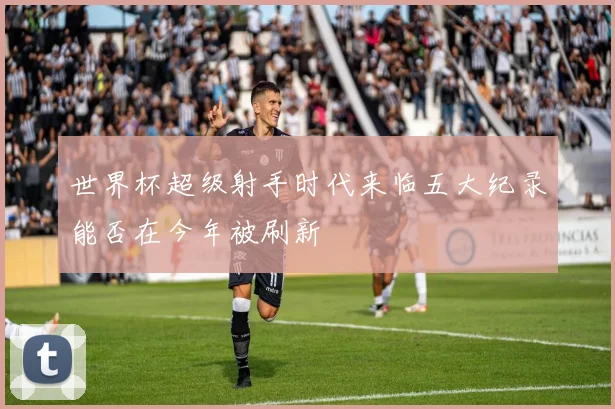 世界杯超级射手时代来临五大纪录能否在今年被刷新