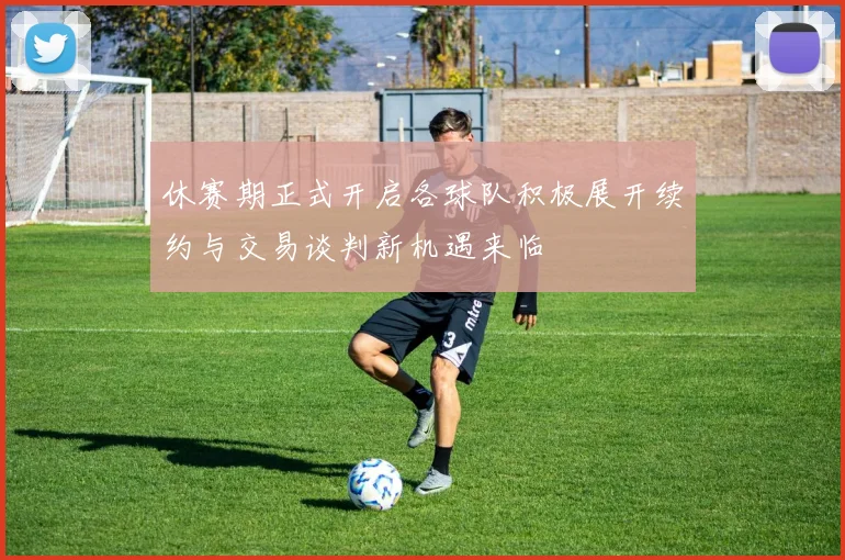 休赛期正式开启各球队积极展开续约与交易谈判新机遇来临