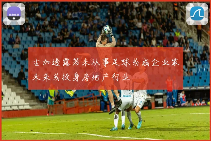 古加透露若未从事足球或成企业家未来或投身房地产行业