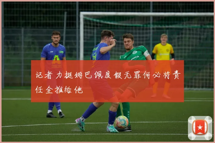 记者力挺姆巴佩度假无罪何必将责任全推给他
