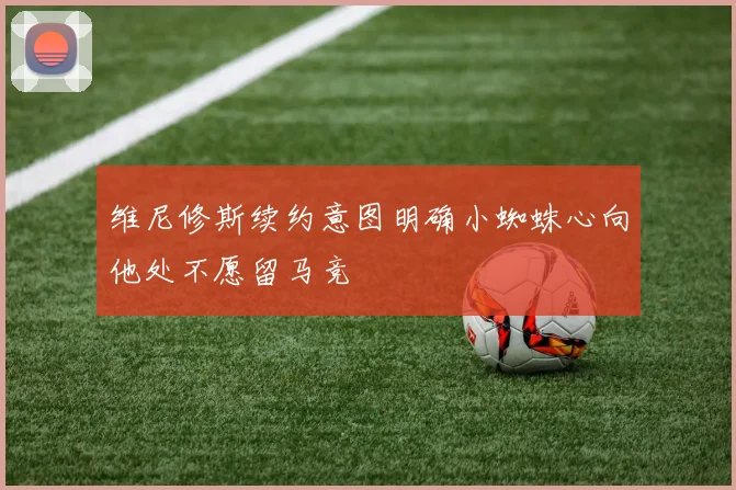 维尼修斯续约意图明确小蜘蛛心向他处不愿留马竞