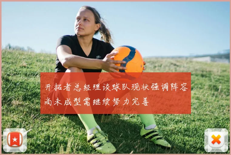 开拓者总经理谈球队现状强调阵容尚未成型需继续努力完善