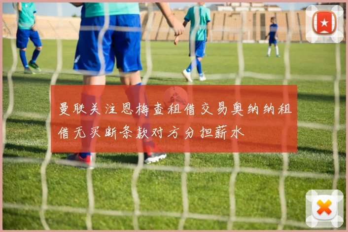 曼联关注恩梅查租借交易奥纳纳租借无买断条款对方分担薪水