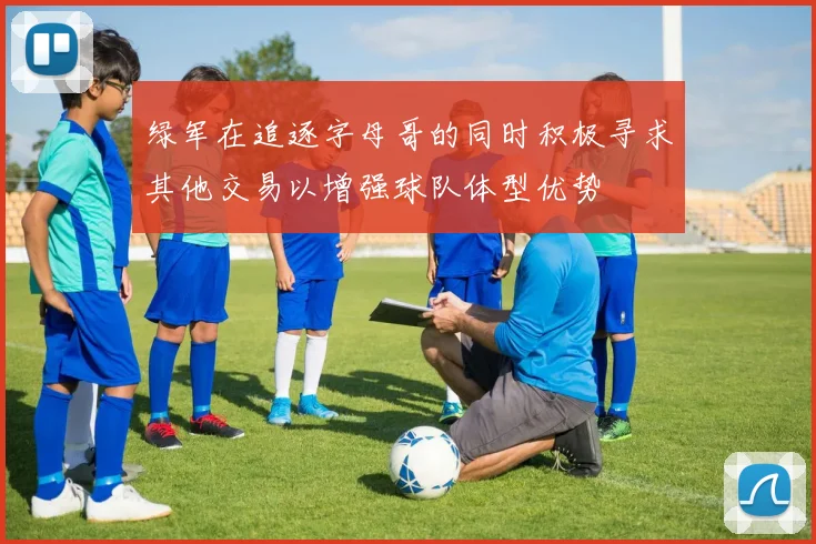 绿军在追逐字母哥的同时积极寻求其他交易以增强球队体型优势