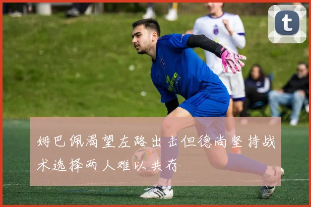 姆巴佩渴望左路出击但德尚坚持战术选择两人难以共存