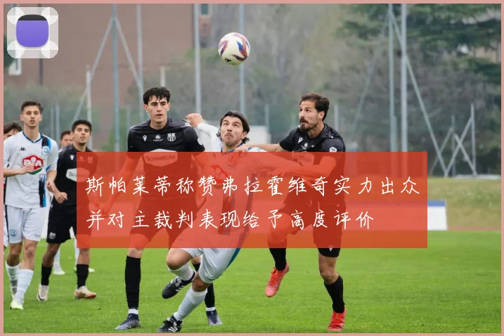 斯帕莱蒂称赞弗拉霍维奇实力出众并对主裁判表现给予高度评价
