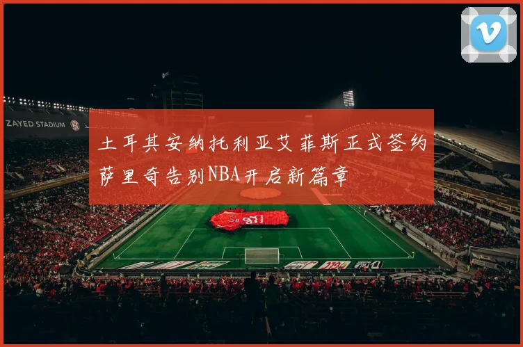 土耳其安纳托利亚艾菲斯正式签约萨里奇告别NBA开启新篇章
