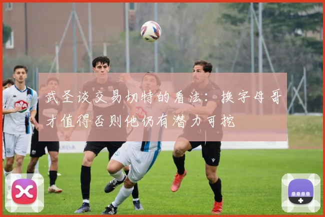 武圣谈交易切特的看法：换字母哥才值得否则他仍有潜力可挖