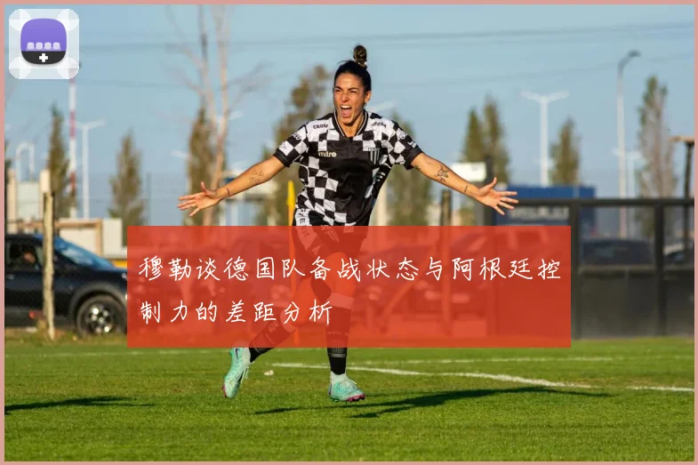 穆勒谈德国队备战状态与阿根廷控制力的差距分析