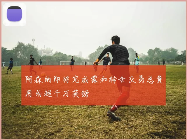 阿森纳即将完成蒙加转会交易总费用或超千万英镑
