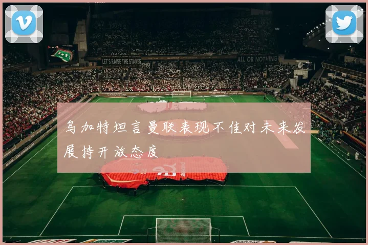 乌加特坦言曼联表现不佳对未来发展持开放态度