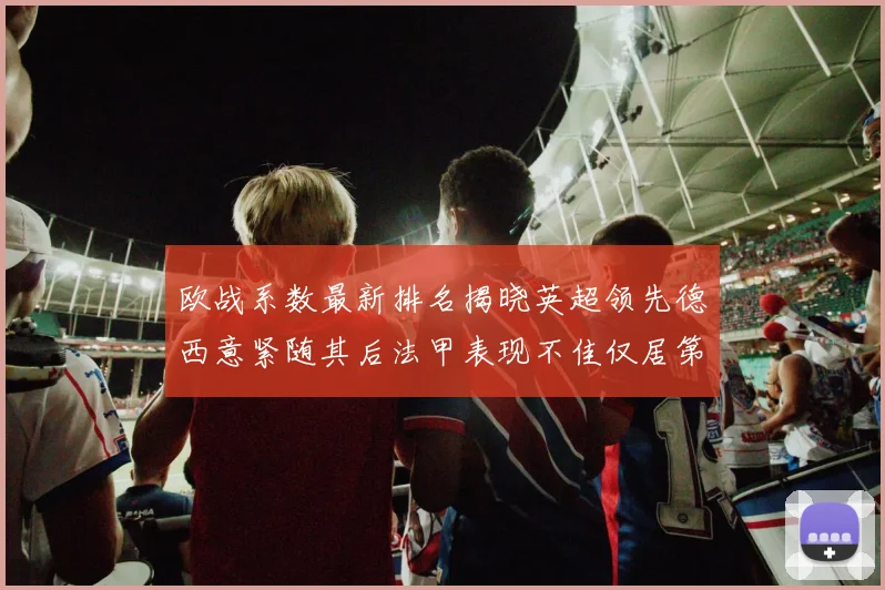 欧战系数最新排名揭晓英超领先德西意紧随其后法甲表现不佳仅居第八