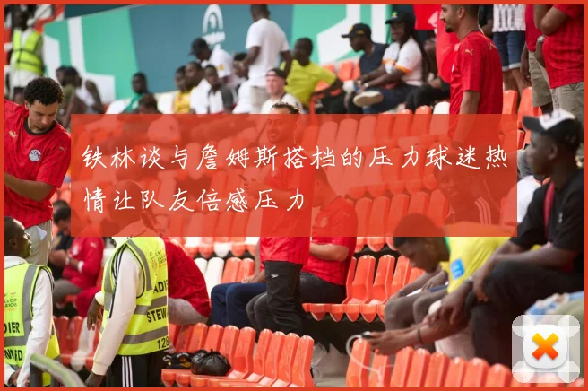 铁林谈与詹姆斯搭档的压力球迷热情让队友倍感压力