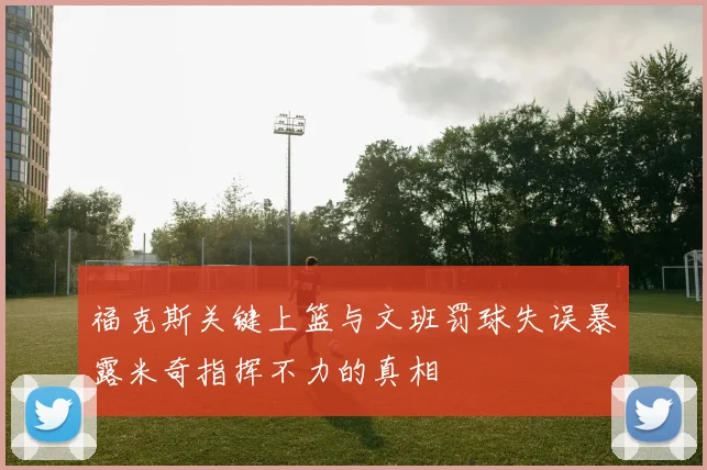 福克斯关键上篮与文班罚球失误暴露米奇指挥不力的真相