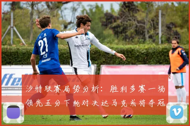 沙特联赛局势分析：胜利多赛一场领先五分下轮对决达马克或将夺冠